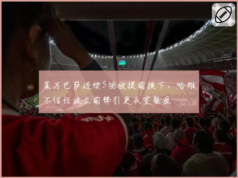莱万巴萨连续5场被提前换下,哈维不信任波兰前锋引更衣室裂痕