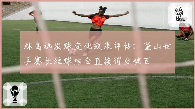 林高远发球变化效果评估：釜山世乒赛长短球结合直接得分破百
