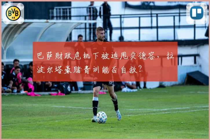 巴萨财政危机下被迫甩卖德容，拉波尔塔豪赌青训能否自救？