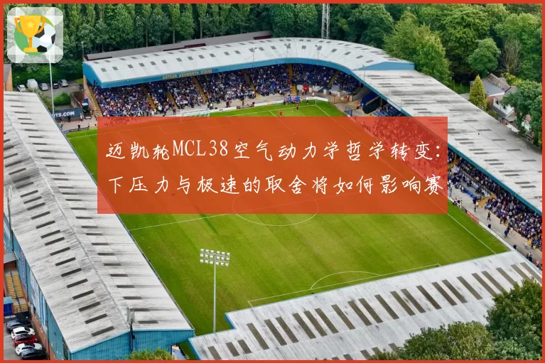 迈凯轮MCL38空气动力学哲学转变:下压力与极速的取舍将如何影响赛季走势?