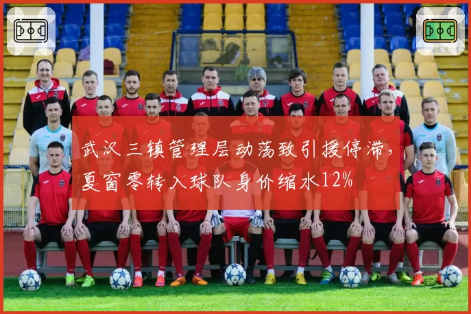 武汉三镇管理层动荡致引援停滞,夏窗零转入球队身价缩水12%
