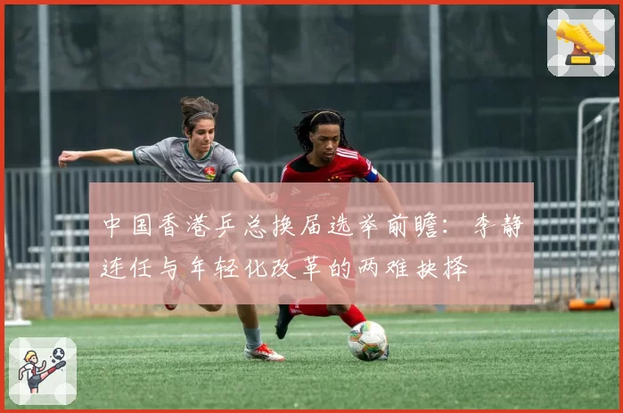 中国香港乒总换届选举前瞻:李静连任与年轻化改革的两难抉择