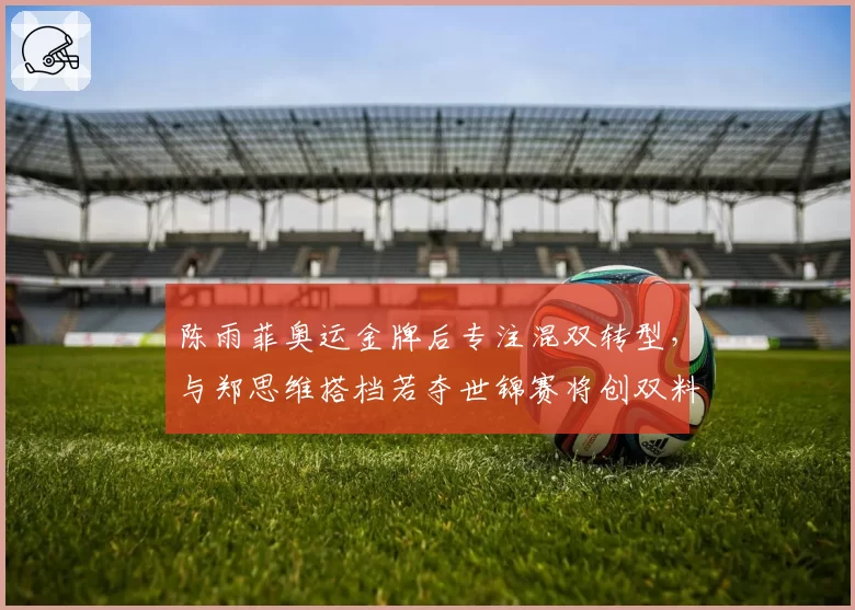 陈雨菲奥运金牌后专注混双转型，与郑思维搭档若夺世锦赛将创双料冠军神话