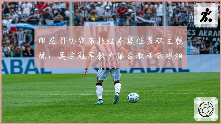 印尼羽协宣布朴柱奉接任男双主教练,奥运冠军教头能否激活低迷组合?