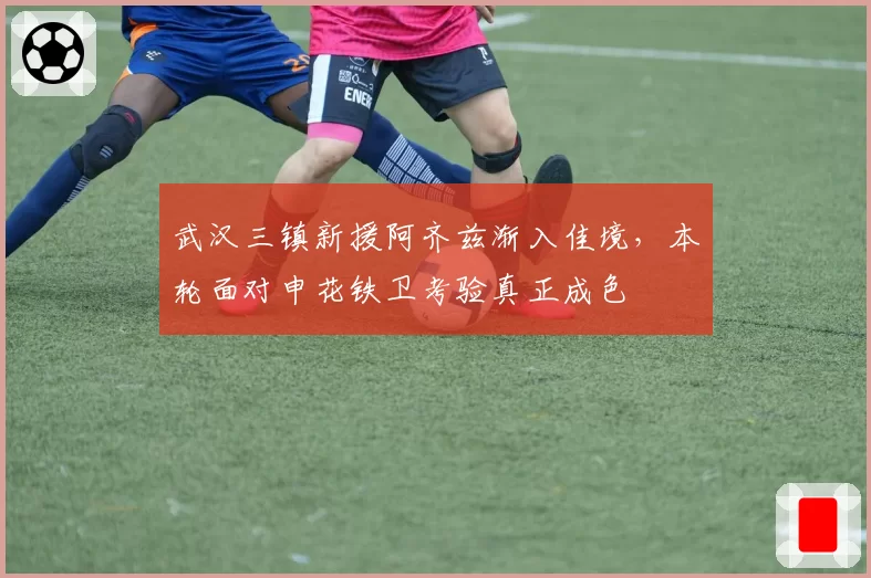 武汉三镇新援阿齐兹渐入佳境，本轮面对申花铁卫考验真正成色