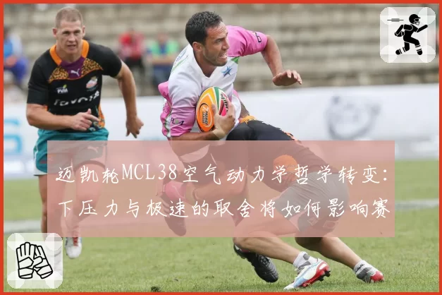 迈凯轮MCL38空气动力学哲学转变:下压力与极速的取舍将如何影响赛季走势?