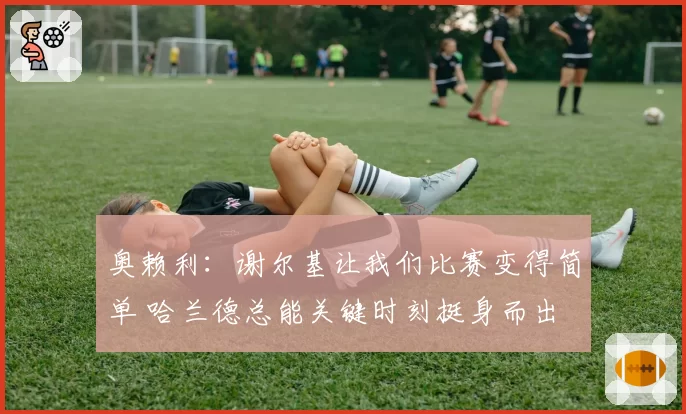 奥赖利：谢尔基让我们比赛变得简单 哈兰德总能关键时刻挺身而出