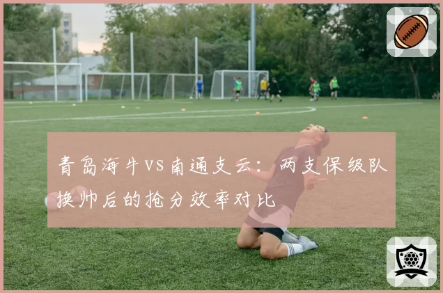 青岛海牛vs南通支云:两支保级队换帅后的抢分效率对比