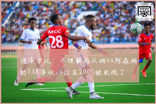 德泽尔比:不理解西汉姆vs阿森纳的VAR争议,拉亚200%被犯规了